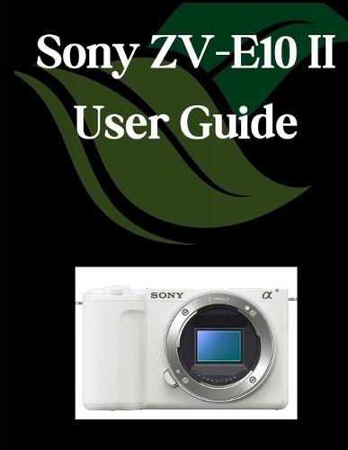 Sony ZV-E10 II User Guide: A Comprehensive and Detailed Manual for Photographers and Creatives for Beginners and Seniors, Troubleshooting Tips, and Advanced Settings Explained