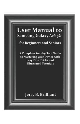 User Manual to Samsung Galaxy A16 5G for Beginners and Seniors: A Complete Step-by-Step Guide to Mastering your Device with Easy Tips, Tricks and Illustrated Tutorials