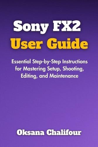 Sony FX2 User Guide: Essential Step-by-Step Instructions for Mastering Setup, Shooting, Editing, and Maintenance