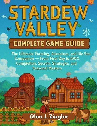Stadew Valley: COMPLETE GAME GUIDE: The Ultimate Farming, Adventure, and Life Sim Companion - From First Day to 100% Completion, Secrets, Strategies, and Seasonal Mastery
