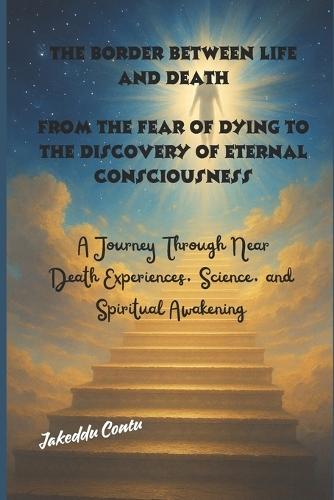The Border Between Life and Death, From the Fear of Dying to the Discovery of Eternal Consciousness: A Journey Through Near-Death Experiences, Science, and Spiritual Awakening