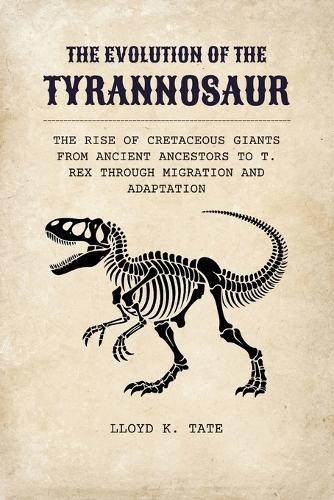 The Evolution of the Tyrannosaur: The Rise of Cretaceous Giants from Ancient Ancestors to T. rex Through Migration and Adaptation