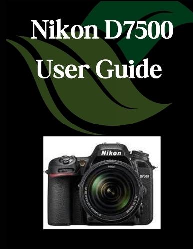 Nikon D7500 User Guide: A Comprehensive and Detailed Manual for Photographers and Creatives for Beginners and Seniors, Troubleshooting Tips, and Advanced Settings Explained