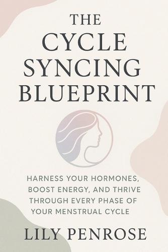 The Cycle Syncing Blueprint: Harness Your Hormones, Boost Energy, and Thrive Through Every Phase of Your Menstrual Cycle