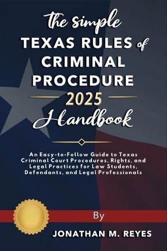 The Simple Texas Rules of Criminal Procedure 2025 Handbook: An Easy-to-Follow Guide to Texas Criminal Court Procedures, Rights, and Legal Practices for Law Students, Defendants, and Legal