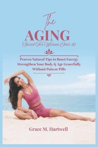 The Aging Secret For Women Over 40: Proven Natural Tips to Boost Energy Strengthen Your Body & Age Gracefully Without Pain or Pills