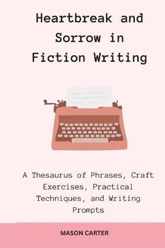 Heartbreak and Sorrow in Fiction Writing: A Thesaurus of Phrases, Craft Exercises, Practical Techniques, and Writing Prompts