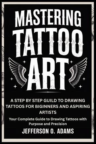 Mastering Tattoo Art: A STEP BY STEP GUILD TO DRAWING TATTOOS FOR BIGINNERS AND ASPIRING ARTISTS : Your Complete Guide to Drawing Tattoos with Purpose and Precision