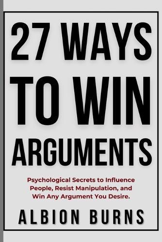 27 Ways to Win Arguments: Psychological Secrets to Influence People, Resist Manipulation, and Win Any Argument You Desire