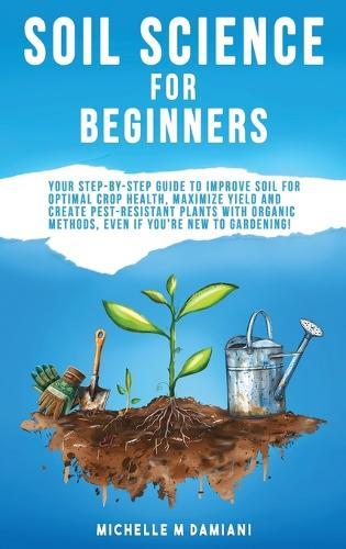 Soil Science For Beginners: Your Step-By-Step Guide To Improve Soil For Optimal Crop Health, Maximize Yield And Create Pest-Resistant Plants With Organic Methods, Even If You're New To Gardening!