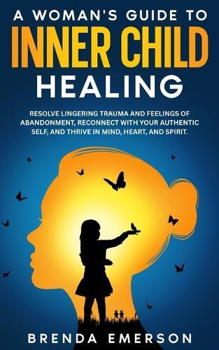 A Woman's Guide to Inner Child Healing: Resolve Lingering Trauma and Feelings of Abandonment, Reconnect with Your Authentic Self, and Thrive in Mind, Heart, and Spirit.