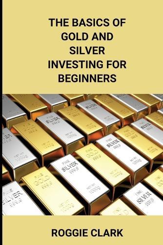 The Basics of Gold and Silver Investing For Beginners: Learn How to Invest in Precious Metal Assets and Build Wealth
