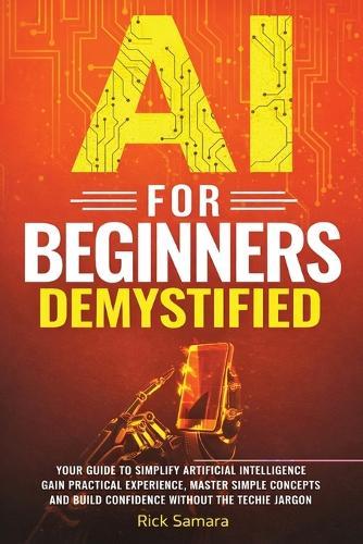 AI for Beginners Demystified: Your Guide to Simplify Artificial Intelligence Gain Practical Experience, Master Simple Concepts and Build Confidence Without the Techie Jargon