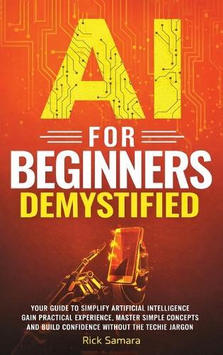 AI for Beginners Demystified: Your Guide to Simplify Artificial Intelligence Gain Practical Experience, Master Simple Concepts and Build Confidence Without the Techie Jargon