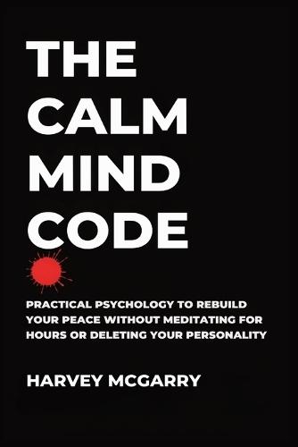 The Calm Mind Code: Practical Psychology to Rebuild Your Peace Without Meditating for Hours or Deleting Your Personality