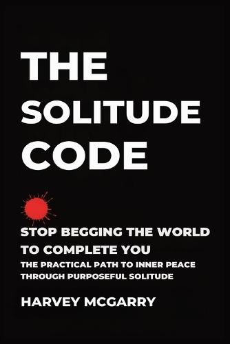 The Solitude Code: Stop Begging the World to Complete You: The Practical Path to Inner Peace Through Purposeful Solitude