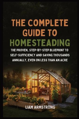 The Complete Guide To Homesteading: The Proven, Step-by-Step Blueprint to Self-Sufficiency and Saving Thousands Annually, Even on Less Than an Acre