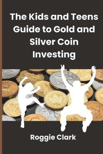 The Kids and Teens Guide to Gold and Silver Coin Investing: Your Beginner's Guide to Understanding Real Money and Collecting Coins