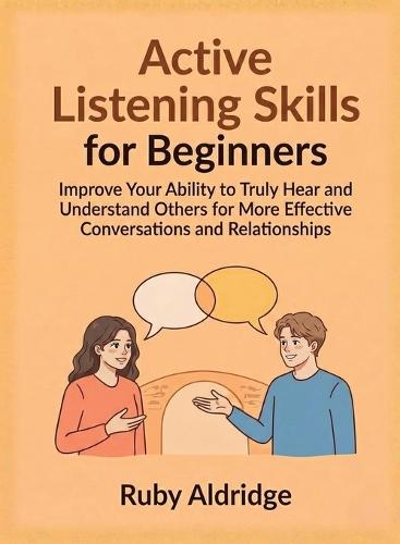Active Listening Skills for Beginners: Improve Your Ability to Truly Hear and Understand Others for More Effective Conversations and Relationships