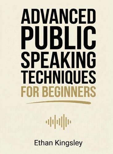 Advanced Public Speaking Techniques for Beginners: Refine Your Delivery, Stage Presence, and Audience Engagement for Impactful Presentations