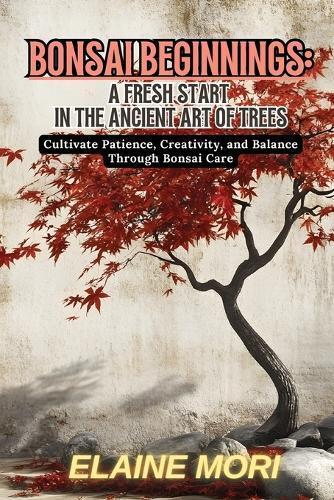 Bonsai Beginnings: Cultivate Patience, Creativity, and Balance Through Bonsai Care