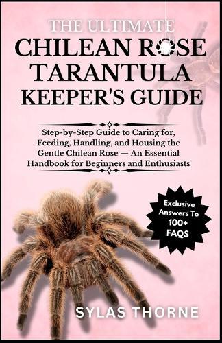 The Utimate Chilean Rose Tarantula Keeper's Guide: Step-By-Step Guide to Caring For, Feeding, Handling, and Housing This Exotic Pet - an Essential Handbook for Beginners & Enthusiasts