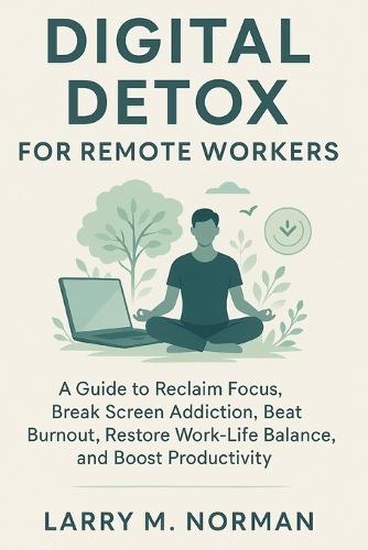 Digital detox for remote workers: A guide to Reclaim Focus, Break screen addiction, Beat Burnout, Restore Work-Life Balance and boost productivity