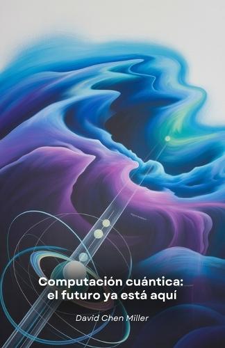 Computación cuántica: el futuro ya está aquí Una guía práctica de la revolución tecnológica que está transformando el mundo de la informática y la ciencia