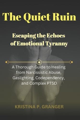 The Quiet Ruin: Escaping the Echoes of Emotional Tyranny: A Thorough Guide to Healing from Narcissistic Abuse, Gaslighting, Codependency, and Complex PTSD