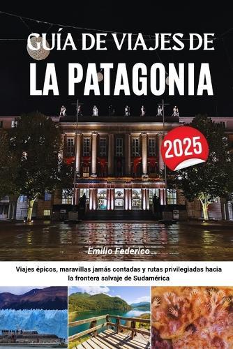 Guía de Viajes de la Patagonia 2025: Viajes épicos, maravillas jamás contadas y rutas privilegiadas hacia la frontera salvaje de Sudamérica