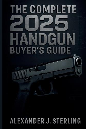 The Complete 2025 Handgun Buyer's Guide: Your Ultimate Resource for Choosing, Purchasing, and Safely Owning the Perfect Handgun