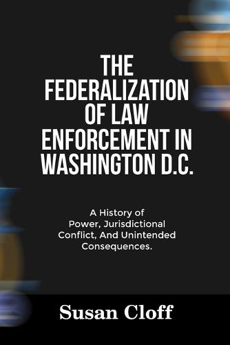 The Federalization of Law Enforcement in Washington D.C.: A History of Power, Jurisdictional Conflict, And Unintended Consequences.