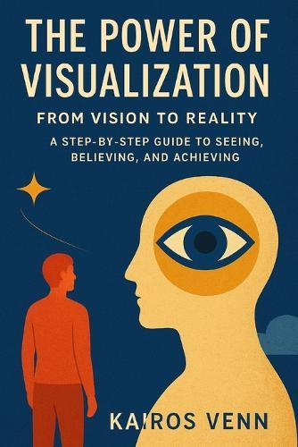 The Power of Visualization - From Vision to Reality: A Step-by-Step Guide to Seeing, Believing, and Achieving
