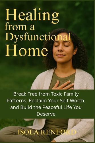 Healing from a Dysfunctional Home: Break Free from Toxic Family Patterns, Reclaim Your Self Worth, and Build the Peaceful Life You Deserve