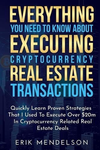 Everything You Need To Know About Executing Cryptocurrency Real Estate Transactions: Quickly Learn Proven Strategies That I Used To Execute Over $20m In Cryptocurrency Related Real Estate Deals