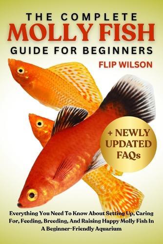 The Complete Molly Fish Guide for Beginners: Everything You Need To Know About Setting Up, Caring For, Feeding, Breeding, And Raising Happy Molly Fish In A Beginner-Friendly Aquarium
