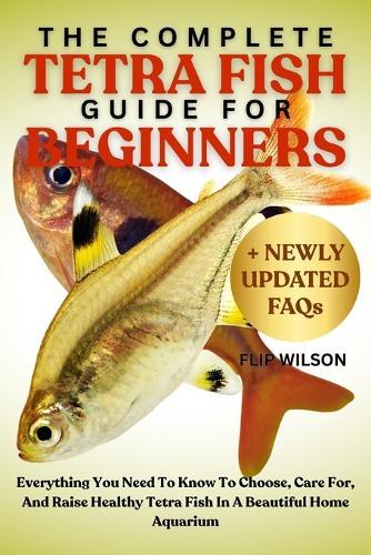 The Complete Tetra Fish Guide for Beginners: Everything You Need To Know To Choose, Care For, And Raise Healthy Tetra Fish In A Beautiful Home Aquarium