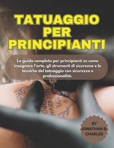 Tatuaggio Per Principianti: La guida completa per principianti su come insegnare l'arte, gli strumenti di sicurezza e le tecniche del tatuaggio con sicurezza e professionalità.