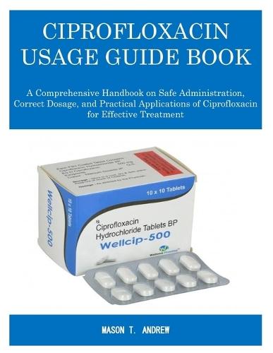 Ciprofloxacin Usage Guide Book: A comprehensive handbook on safe administration, correct dosage, and practical applications of ciprofloxacin for effective treatment