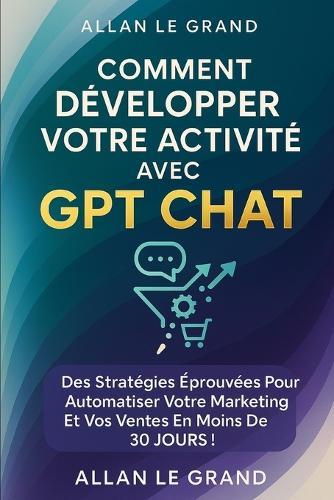 Comment Développer Votre Activité Avec Gpt Chat: Des stratégies éprouvées pour automatiser votre marketing et vos ventes en moins de 30 JOURS !