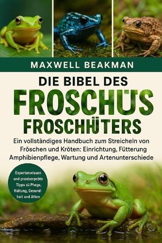 Die Bibel Des Froschhüters: Ein vollständiges Handbuch zum Streicheln von Fröschen und Kröten: Einrichtung, Fütterung, Amphibienpflege, Wartung und Artenunterschiede