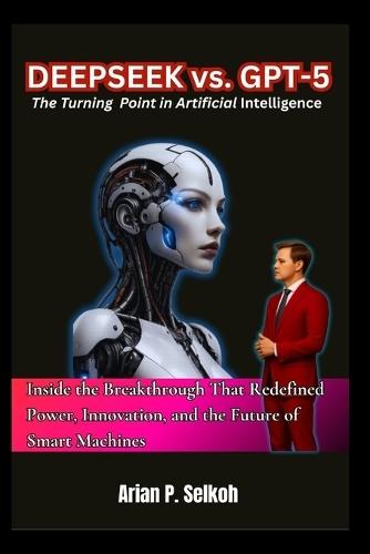 Deepseek vs. GPT-5: The Turning Point in Artificial Intelligence: Inside the Breakthrough That Redefined Power, Innovation, and the Future of Smart Machines