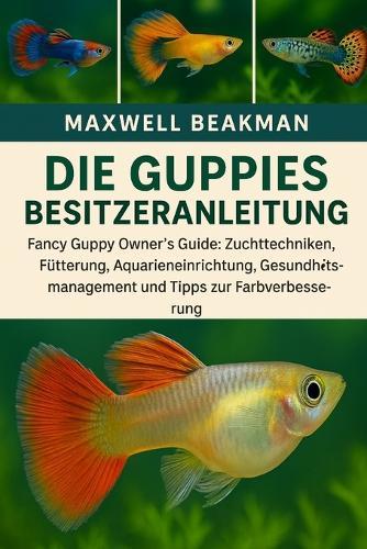 Die Guppies Besitzeranleitung: Fancy Guppy Owner's Guide: Zuchttechniken, Fütterung, Aquarieneinrichtung, Gesundheitsmanagement und Tipps zur Farbverbesserung