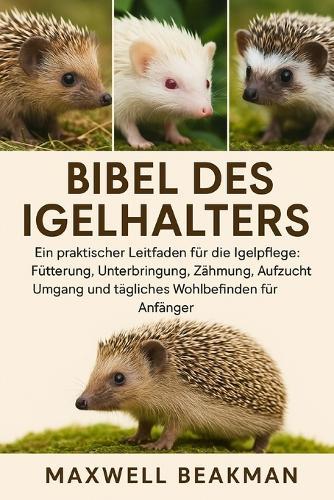 Bibel Des Igelhalters: Ein praktischer Leitfaden für die Igelpflege: Fütterung, Unterbringung, Zähmung, Aufzucht, Umgang und tägliches Wohlbefinden für Anfänger