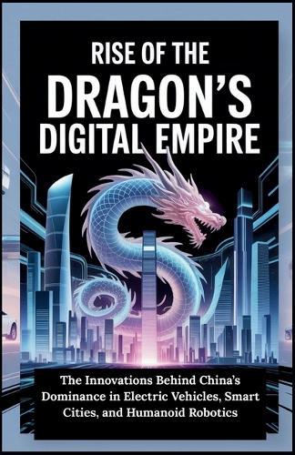 Rise of the Dragon's Digital Empire: The Innovations Behind China's Dominance in Electric Vehicles, Smart Cities, and Humanoid Robotics