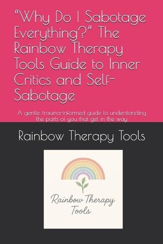 ""Why Do I Sabotage Everything?"" The Rainbow Therapy Tools Guide to Inner Critics and Self-Sabotage: A gentle, trauma-informed guide to understanding the parts of you that get in the way