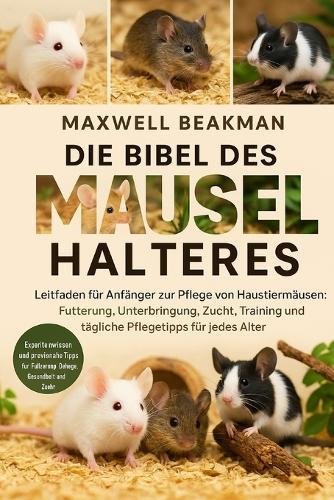 Die Bibel Des Mäusehalters: Leitfaden für Anfänger zur Pflege von Haustiermäusen: Fütterung, Unterbringung, Zucht, Training und tägliche Pflegetipps für jedes Alter