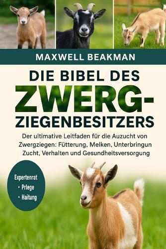 Die Bibel Des Zwergziegenbesitzers: Der ultimative Leitfaden für die Aufzucht von Zwergziegen: Fütterung, Melken, Unterbringung, Zucht, Verhalten und Gesundheitsversorgung