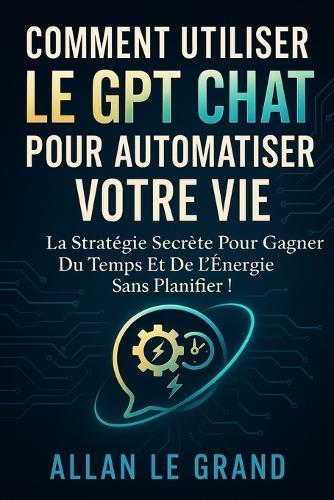 Comment Utiliser Le Gpt Chat Pour Automatiser Votre Vie: La stratégie secrète pour gagner du temps et de l'énergie sans planifier !