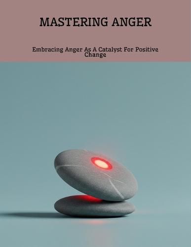 Mastering Anger: Embracing Anger As A Catalyst For Positive Change